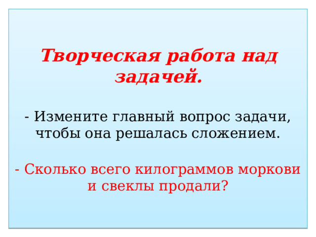 Творческая работа над задачей.   - Измените главный вопрос задачи, чтобы она решалась сложением.   - Сколько всего килограммов моркови и свеклы продали? 