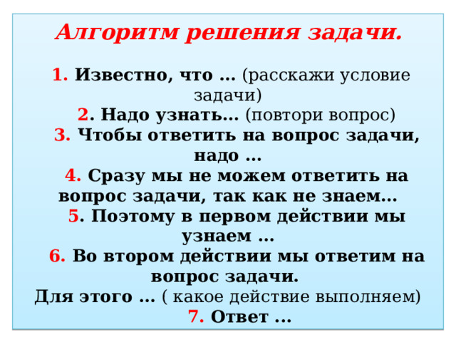 Алгоритм решения задачи.    1. Известно, что …  (расскажи условие задачи)      2 . Надо узнать…  (повтори вопрос)      3. Чтобы ответить на вопрос задачи, надо …     4. Сразу мы не можем ответить на вопрос задачи, так как не знаем…      5 . Поэтому в первом действии мы узнаем …     6. Во втором действии мы ответим на вопрос задачи.   Для этого …  ( какое действие выполняем)  7. Ответ ... 
