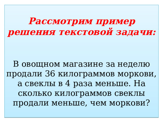 Рассмотрим пример решения текстовой задачи:    В овощном магазине за неделю продали 36 килограммов моркови, а свеклы в 4 раза меньше. На сколько килограммов свеклы продали меньше, чем моркови? 