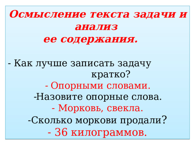Осмысление текста задачи и анализ  ее содержания.   - Как лучше записать задачу кратко?  - Опорными словами.  - Назовите опорные слова.  - Морковь, свекла.  -Сколько моркови продали ?  - 36 килограммов. 