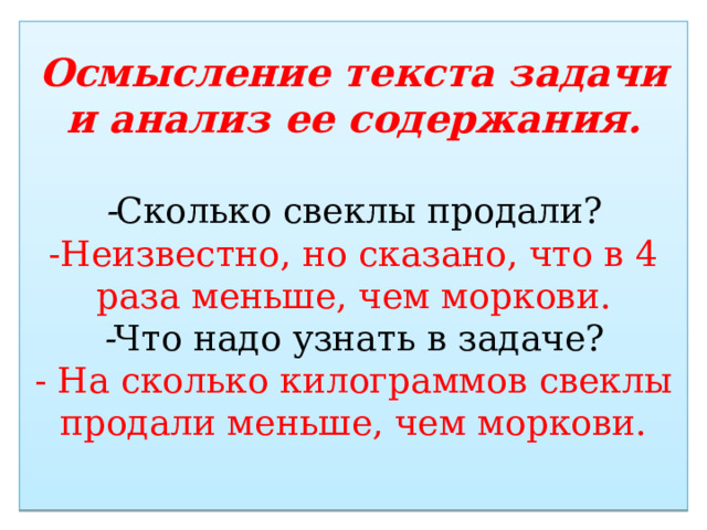 Осмысление текста задачи и анализ ее содержания.   - Сколько свеклы продали?  -Неизвестно, но сказано, что в 4 раза меньше, чем моркови.  - Что надо узнать в задаче?  - На сколько килограммов свеклы продали меньше, чем моркови.   
