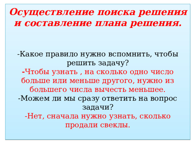 Осуществление поиска решения и составление плана решения.    -Какое правило нужно вспомнить, чтобы решить задачу?  - Чтобы узнать , на сколько одно число больше или меньше другого, нужно из большего числа вычесть меньшее.  -Можем ли мы сразу ответить на вопрос задачи?  -Нет, сначала нужно узнать, сколько продали свеклы.   