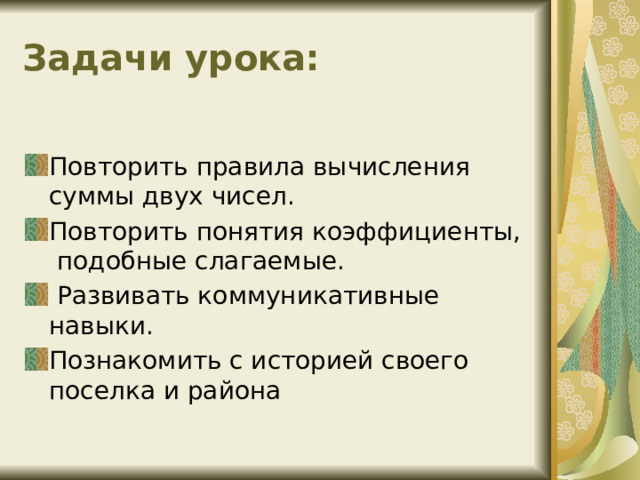 Задачи урока: Повторить правила вычисления суммы двух чисел. Повторить понятия коэффициенты, подобные слагаемые.  Развивать коммуникативные навыки. Познакомить с историей своего поселка и района 