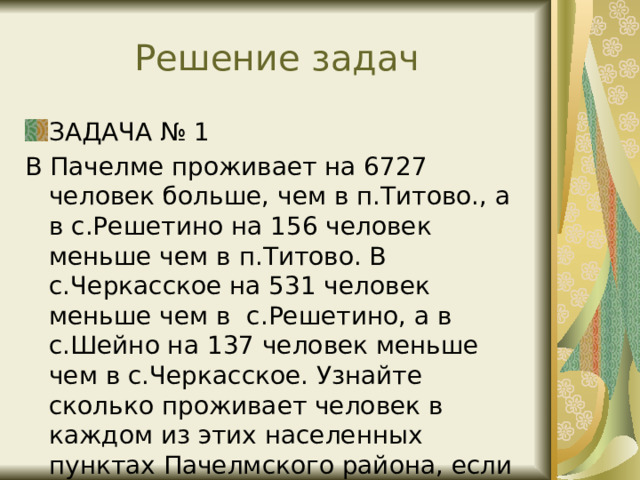 Решение задач ЗАДАЧА № 1 В Пачелме проживает на 6727 человек больше, чем в п.Титово., а в с.Решетино на 156 человек меньше чем в п.Титово. В с.Черкасское на 531 человек меньше чем в с.Решетино, а в с.Шейно на 137 человек меньше чем в с.Черкасское. Узнайте сколько проживает человек в каждом из этих населенных пунктах Пачелмского района, если всего в них проживает 11960 человек. 