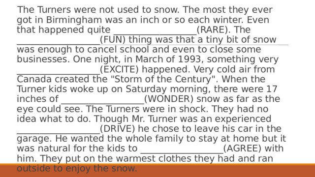 The Turners were not used to snow. The most they ever got in Birmingham was an inch or so each winter. Even that happened quite __________________(RARE). The __________________(FUN) thing was that a tiny bit of snow was enough to cancel school and even to close some businesses. One night, in March of 1993, something very __________________(EXCITE) happened. Very cold air from Canada created the 