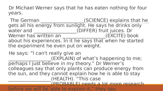 Dr Michael Werner says that he has eaten nothing for four years.   The German __________________(SCIENCE) explains that he gets all his energy from sunlight. He says he drinks only water and __________________(DIFFER) fruit juices. Dr Werner has written an __________________(EXCITE) book about his experiences. In it he says that when he started the experiment he even put on weight. He says: “I can't really give an __________________(EXPLAIN) of what’s happening to me; perhaps I just believe in my theory.” Dr Werner’s colleagues say that only plants can produce energy from the sun, and they cannot explain how he is able to stay __________________(HEALTH). “This case __________________(PROBABLE) needs a lot more research before we will be able to explain it,” they say. 