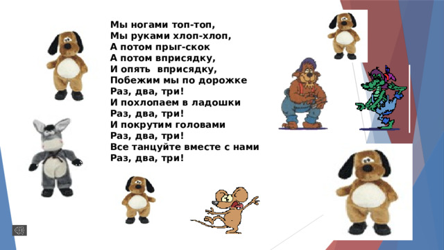 Мы ногами топ-топ, Мы руками хлоп-хлоп, А потом прыг-скок А потом вприсядку, И опять вприсядку, Побежим мы по дорожке Раз, два, три! И похлопаем в ладошки Раз, два, три! И покрутим головами Раз, два, три! Все танцуйте вместе с нами Раз, два, три!  