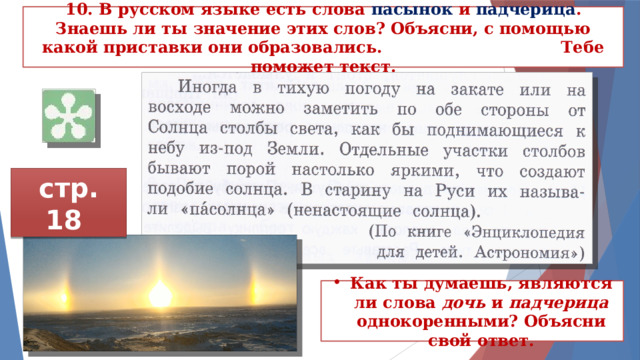 10. В русском языке есть слова пасынок и падче­рица . Знаешь ли ты значение этих слов? Объясни, с помощью какой приставки они образовались. Тебе поможет текст. стр. 18 Как ты думаешь, являются ли слова дочь и падчерица однокоренными? Объясни свой ответ. 