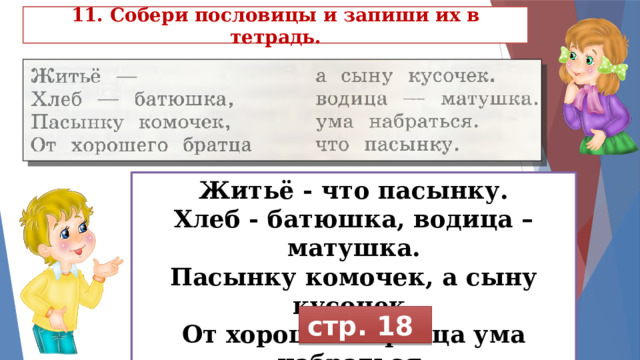 11. Собери пословицы и запиши их в тетрадь. Житьё - что пасынку. Хлеб - батюшка, водица – матушка. Пасынку комочек, а сыну кусочек. От хорошего братца ума набраться. стр. 18 