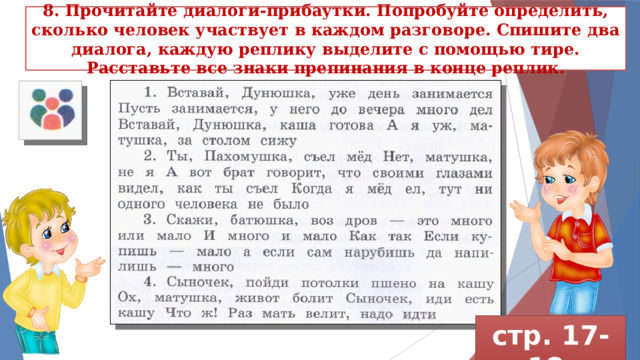 8. Прочитайте диалоги-прибаутки. Попробуйте опреде­лить, сколько человек участвует в каждом разговоре. Спишите два диалога, каждую реплику выделите с помощью тире. Расставьте все знаки препинания в конце реплик. стр. 17-18 