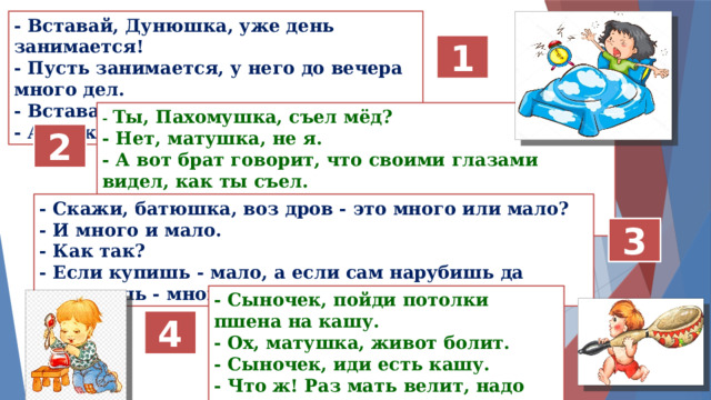- Вставай, Дунюшка, уже день занимается!  - Пусть занимается, у него до вечера много дел.  - Вставай, Дунюшка, каша готова!  - А я уж, матушка, за столом. 1 - Ты, Пахомушка, съел мёд? - Нет, матушка, не я. - А вот брат говорит, что своими глазами видел, как ты съел. - Когда я мёд ел, тут ни одного человека не было! 2 - Скажи, батюшка, воз дров - это много или мало? - И много и мало.  - Как так?  - Если купишь - мало, а если сам нарубишь да напилишь - много! 3 - Сыночек, пойди потолки пшена на кашу. - Ох, матушка, живот болит. - Сыночек, иди есть кашу. - Что ж! Раз мать велит, надо идти. 4 