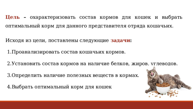 Цель –  охарактеризовать состав кормов для кошек и выбрать оптимальный корм для данного представителя отряда кошачьих. Исходя из цели, поставлены следующие задачи :   1.Проанализировать состав кошачьих кормов.  2.Установить состав кормов на наличие белков, жиров, углеводов.  3.Определить  наличие полезных веществ в кормах.  4.Выбрать оптимальный корм для кошек 