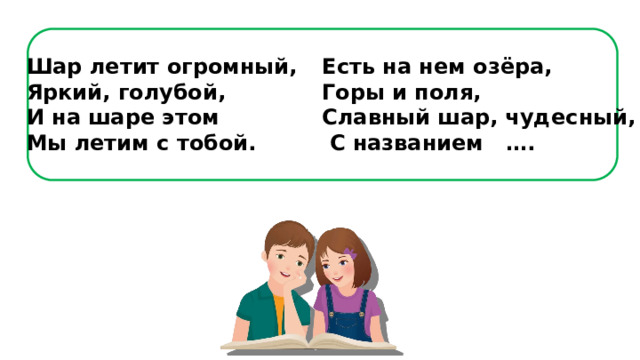 Шар летит огромный,  Яркий, голубой,  И на шаре этом  Мы летим с тобой. Есть на нем озёра,  Горы и поля,  Славный шар, чудесный,  С названием …. 