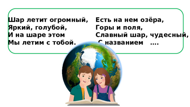 Шар летит огромный,  Яркий, голубой,  И на шаре этом  Мы летим с тобой. Есть на нем озёра,  Горы и поля,  Славный шар, чудесный,  С названием …. 