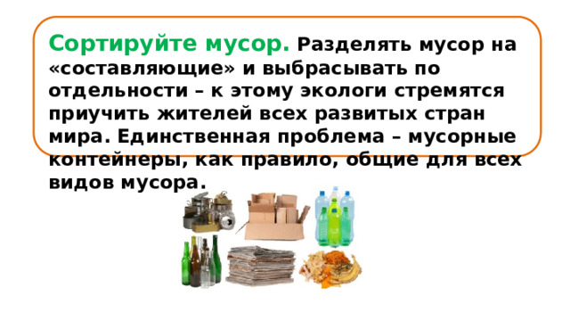 Сортируйте мусор.  Разделять мусор на «составляющие» и выбрасывать по отдельности – к этому экологи стремятся приучить жителей всех развитых стран мира. Единственная проблема – мусорные контейнеры, как правило, общие для всех видов мусора. 