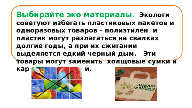 Выбирайте эко материалы.    Экологи советуют избегать пластиковых пакетов и одноразовых товаров – полиэтилен  и пластик могут разлагаться на свалках долгие годы, а при их сжигании выделяется едкий черный дым.   Эти товары могут заменить холщовые сумки и картонные тарелки. 