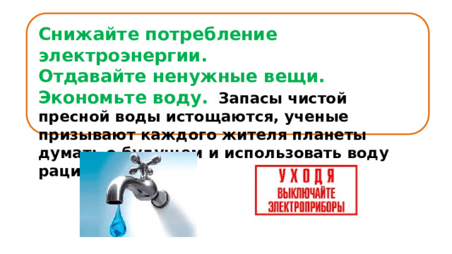 Снижайте потребление электроэнергии. Отдавайте ненужные вещи. Экономьте воду.    Запасы чистой пресной воды истощаются, ученые призывают каждого жителя планеты думать о будущем и использовать воду рационально .      