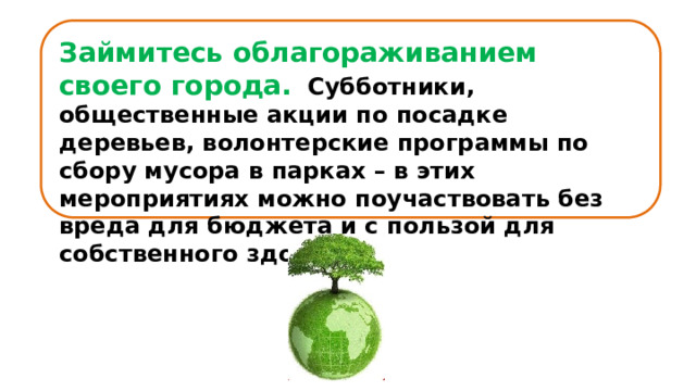 Займитесь облагораживанием своего города.    Субботники, общественные акции по посадке деревьев, волонтерские программы по сбору мусора в парках – в этих мероприятиях можно поучаствовать без вреда для бюджета и с пользой для собственного здоровья. 