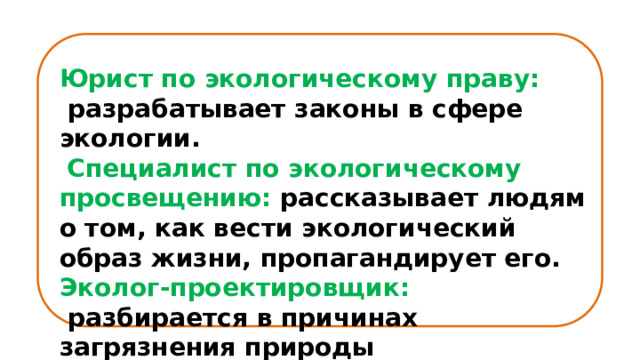 Юрист по экологическому праву:  разрабатывает законы в сфере экологии.  Специалист по экологическому просвещению: рассказывает людям о том, как вести экологический образ жизни, пропагандирует его. Эколог-проектировщик:  разбирается в причинах загрязнения природы  и устраняет их. 