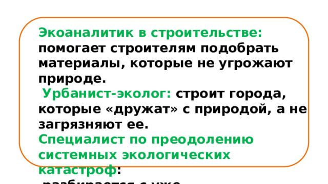 Экоаналитик в строительстве: помогает строителям подобрать материалы, которые не угрожают природе.  Урбанист-эколог: строит города, которые «дружат» с природой, а не загрязняют ее. Специалист по преодолению системных экологических катастроф :  разбирается с уже произошедшими катастрофами и предотвращает новые. 