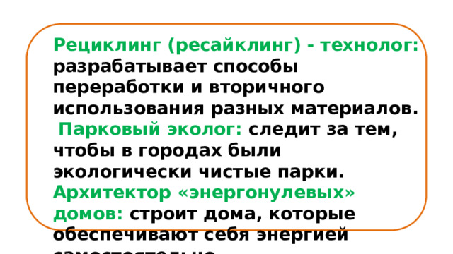 Рециклинг (ресайклинг) - технолог: разрабатывает способы переработки и вторичного использования разных материалов.  Парковый эколог: следит за тем, чтобы в городах были экологически чистые парки. Архитектор «энергонулевых» домов: строит дома, которые обеспечивают себя энергией самостоятельно. 