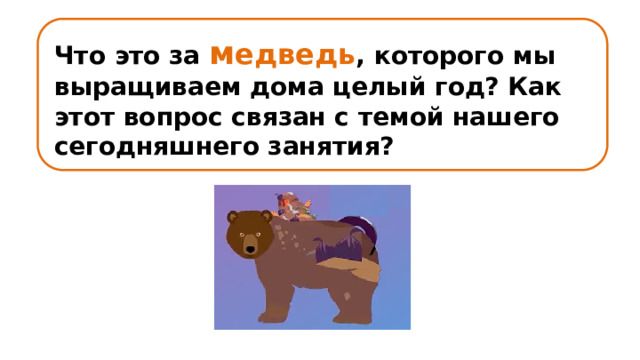 Что это за м едведь , которого мы выращиваем дома целый год? Как этот вопрос связан с темой нашего сегодняшнего занятия? 