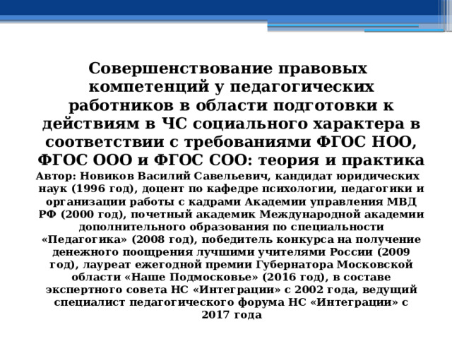 Совершенствование правовых компетенций у педагогических работников в области подготовки к действиям в ЧС социального характера в соответствии с требованиями ФГОС НОО, ФГОС ООО и ФГОС СОО: теория и практика Автор: Новиков Василий Савельевич, кандидат юридических наук (1996 год), доцент по кафедре психологии, педагогики и организации работы с кадрами Академии управления МВД РФ (2000 год), почетный академик Международной академии дополнительного образования по специальности «Педагогика» (2008 год), победитель конкурса на получение денежного поощрения лучшими учителями России (2009 год), лауреат ежегодной премии Губернатора Московской области «Наше Подмосковье» (2016 год), в составе экспертного совета НС «Интеграции» с 2002 года, ведущий специалист педагогического форума НС «Интеграции» с 2017 года 