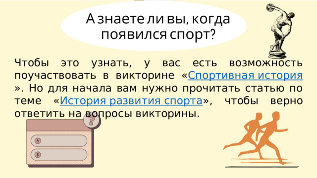 Чтобы это узнать, у вас есть возможность поучаствовать в викторине « Спортивная история ». Но для начала вам нужно прочитать статью по теме « История развития спорта », чтобы верно ответить на вопросы викторины. 