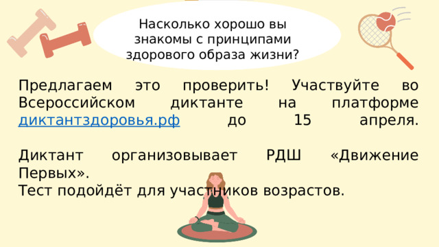 Насколько хорошо вы знакомы с принципами здорового образа жизни? Предлагаем это проверить! Участвуйте во Всероссийском диктанте на платформе диктантздоровья.рф до 15 апреля.   Диктант организовывает РДШ «Движение Первых». Тест подойдёт для участников возрастов. 