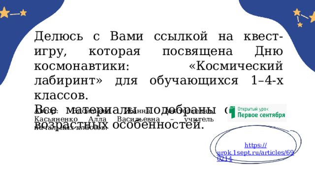 Делюсь с Вами ссылкой на квест-игру, которая посвящена Дню космонавтики: «Космический лабиринт» для обучающихся 1–4-х классов. Все материалы подобраны с учетов возрастных особенностей. Автор: Васильева Жанна Анатольевна, Касьяненко Алла Васильевна – учитель начальных классов. https:// urok.1sept.ru/articles/690214 