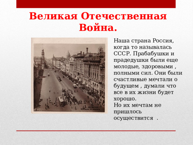 Великая Отечественная Война. Наша страна Россия, когда то называлась СССР. Прабабушки и прадедушки были еще молодые, здоровыми , полными сил. Они были счастливые мечтали о будущем , думали что все в их жизни будет хорошо. Но их мечтам не пришлось осуществится . 