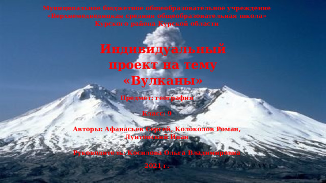 Муниципальное бюджетное общеобразовательное учреждение «Верхнемедведицкая средняя общеобразовательная школа» Курского района Курской области   Индивидуальный проект на тему «Вулканы»     Предмет: география   Класс: 9   Авторы: Афанасьев Сергей, Колоколов Роман, Лунтовский Иван   Руководитель: Косилова Ольга Владимировна 2021 г. 