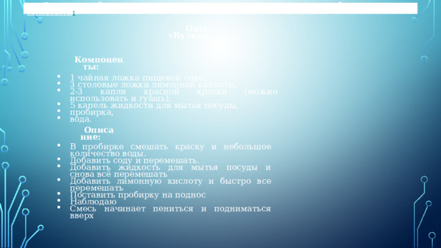 Для того чтобы на поверхность вулкана выходила магма, нам понадобились следующие компоненты : Опыт «Вулкан» Компоненты: 1 чайная ложка пищевой соды, 3 столовые ложки лимонной кислоты, 2-3 капли красной краски (можно использовать и гуашь), 5 капель жидкости для мытья посуды, пробирка, вода. Описание: В пробирке смешать краску и небольшое количество воды. Добавить соду и перемешать. Добавить жидкость для мытья посуды и снова всё перемешать Добавить лимонную кислоту и быстро все перемешать Поставить пробирку на поднос Наблюдаю Смесь начинает пениться и подниматься вверх 