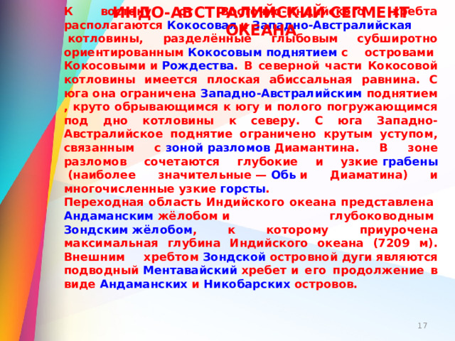 К востоку от Восточно-Индийского хребта располагаются  Кокосовая  и  Западно-Австралийская котловины , разделённые глыбовым субширотно ориентированным  Кокосовым поднятием  с островами  Кокосовыми  и  Рождества . В северной части Кокосовой котловины имеется плоская абиссальная равнина. С юга она ограничена  Западно-Австралийским поднятием , круто обрывающимся к югу и полого погружающимся под дно котловины к северу. С юга Западно-Австралийское поднятие ограничено крутым уступом, связанным с  зоной разломов Диамантина . В зоне разломов сочетаются глубокие и узкие  грабены  (наиболее значительные —  Обь  и Диаматина) и многочисленные узкие  горсты . Переходная область Индийского океана представлена  Андаманским жёлобом  и глубоководным  Зондским жёлобом , к которому приурочена максимальная глубина Индийского океана (7209 м). Внешним хребтом  Зондской островной дуги  являются подводный  Ментавайский хребет  и его продолжение в виде  Андаманских  и  Никобарских островов . ИНДО-АВСТРАЛИЙСКИЙ СЕГМЕНТ ОКЕАНА  