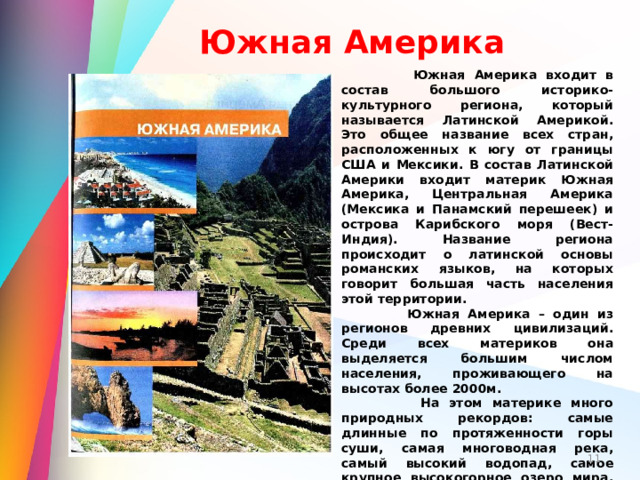 Южная Америка  Южная Америка входит в состав большого историко-культурного региона, который называется Латинской Америкой. Это общее название всех стран, расположенных к югу от границы США и Мексики. В состав Латинской Америки входит материк Южная Америка, Центральная Америка (Мексика и Панамский перешеек) и острова Карибского моря (Вест-Индия). Название региона происходит о латинской основы романских языков, на которых говорит большая часть населения этой территории.  Южная Америка – один из регионов древних цивилизаций. Среди всех материков она выделяется большим числом населения, проживающего на высотах более 2000м.  На этом материке много природных рекордов: самые длинные по протяженности горы суши, самая многоводная река, самый высокий водопад, самое крупное высокогорное озеро мира, самые обширные по площади экваториальные леса. Богатство и роскошь природы материка необычайны. До сих пор учёные находят на материке новые для науки виды организмов. Это самый увлажнённый и наиболее зелёный материк нашей планеты: около половины его площади занимают леса.   