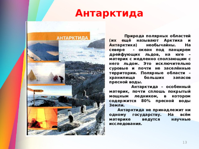 Антарктида  Природа полярных областей (их ещё называют Арктика и Антарктика) необычайны. На севере - океан под панцирем дрейфующих льдов, на юге – материк с медленно сползающим с него льдом. Это исключительно суровые и почти не заселённые территории. Полярные области – хранилища больших запасов пресной воды.  Антарктида – особенный материк, почти сплошь покрытый мощным ледником, в котором содержится 80% пресной воды Земли.  Антарктида не принадлежит ни одному государству. На всём материке ведутся научные исследования.   