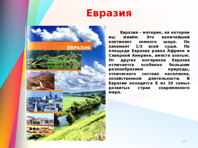 Евразия  Евразия – материк, на котором мы живём. Это величайший континент земного шара. Он занимает 1/3 всей суши. По площади Евразия равна Африке и Северной Америке, вместе взятым. От других материков Евразия отличается особенно большим разнообразием природы, этнического состава населения, хозяйственной деятельности. В Евразии находится 8 из 10 самых развитых стран современного мира.  