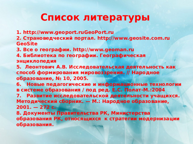 Список литературы 1. http://www.geoport.ruGeoPort.ru 2. Страноведческий портал. http://www.geosite.com.ru GeoSite 3. Все о географии. http://www.geoman.ru 4. Библиотека по географии. Географическая энциклопедия 5. Леонтович А.В. Исследовательская деятельность как способ формирования мировоззрения. // Народное образование, № 10, 2005. 6.   Новые педагогические и информационные технологии в системе образования / под ред. Е.С. Полат-М.:2004 7.   Развитие исследовательской деятельности учащихся. Методический сборник. — М.: Народное образование, 2001. — 272 с. 8. Документы Правительства РК, Министерства образования РК, относящихся к стратегии модернизации образования.  