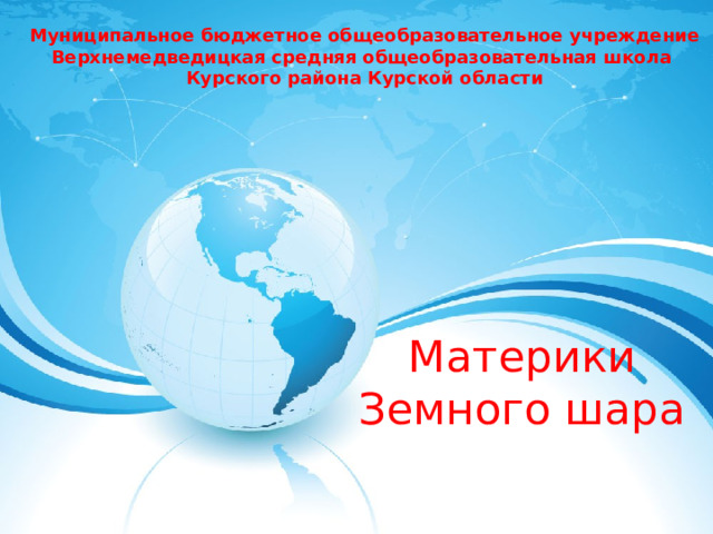 Муниципальное бюджетное общеобразовательное учреждение Верхнемедведицкая средняя общеобразовательная школа Курского района Курской области Материки Земного шара 
