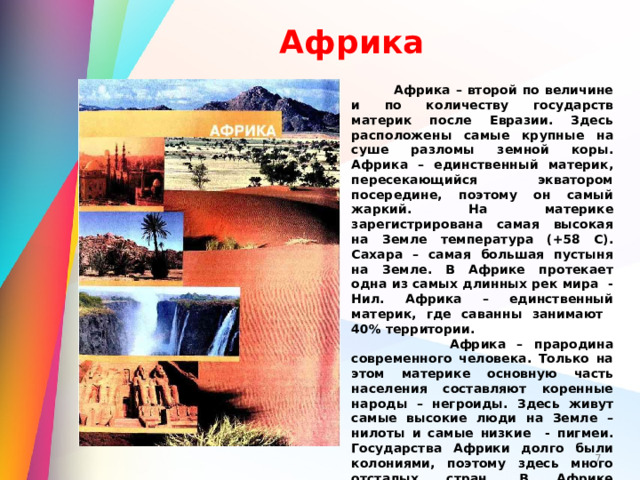 Африка  Африка – второй по величине и по количеству государств материк после Евразии. Здесь расположены самые крупные на суше разломы земной коры. Африка – единственный материк, пересекающийся экватором посередине, поэтому он самый жаркий. На материке зарегистрирована самая высокая на Земле температура (+58 С). Сахара – самая большая пустыня на Земле. В Африке протекает одна из самых длинных рек мира - Нил. Африка – единственный материк, где саванны занимают 40% территории.  Африка – прародина современного человека. Только на этом материке основную часть населения составляют коренные народы – негроиды. Здесь живут самые высокие люди на Земле – нилоты и самые низкие - пигмеи. Государства Африки долго были колониями, поэтому здесь много отсталых стран. В Африке множество крупных заповедников и национальных парков мирового значения.  Слово «Африка», как полагают учёные, происходит от названия берберского племени афригии.  