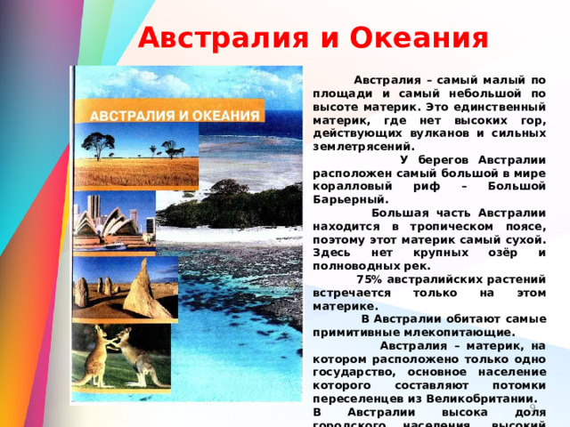 Австралия и Океания  Австралия – самый малый по площади и самый небольшой по высоте материк. Это единственный материк, где нет высоких гор, действующих вулканов и сильных землетрясений.  У берегов Австралии расположен самый большой в мире коралловый риф – Большой Барьерный.  Большая часть Австралии находится в тропическом поясе, поэтому этот материк самый сухой. Здесь нет крупных озёр и полноводных рек.  75% австралийских растений встречается только на этом материке.  В Австралии обитают самые примитивные млекопитающие.  Австралия – материк, на котором расположено только одно государство, основное население которого составляют потомки переселенцев из Великобритании. В Австралии высока доля городского населения, высокий уровень жизни и развития хозяйства.   