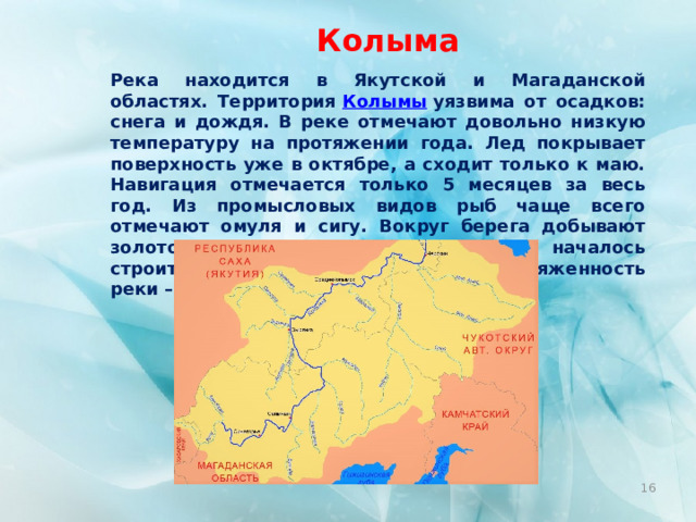 Колыма Река находится в Якутской и Магаданской областях. Территория  Колымы  уязвима от осадков: снега и дождя. В реке отмечают довольно низкую температуру на протяжении года. Лед покрывает поверхность уже в октябре, а сходит только к маю. Навигация отмечается только 5 месяцев за весь год. Из промысловых видов рыб чаще всего отмечают омуля и сигу. Вокруг берега добывают золото. Также здесь работает ГЭС и началось строительство еще одной станции. Протяженность реки – 2129 км.  