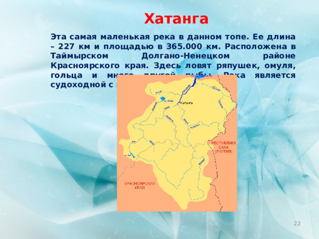 Хатанга Эта самая маленькая река в данном топе. Ее длина – 227 км и площадью в 365.000 км. Расположена в Таймырском Долгано-Ненецком районе Красноярского края. Здесь ловят ряпушек, омуля, гольца и много другой рыбы. Река является судоходной с пристанью в  Хатанге .  