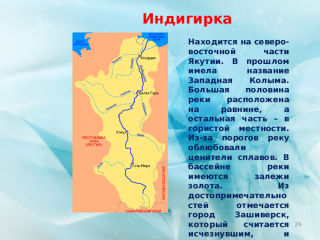 Индигирка Находится на северо-восточной части Якутии. В прошлом имела название Западная Колыма. Большая половина реки расположена на равнине, а остальная часть – в гористой местности. Из-за порогов реку облюбовали ценители сплавов. В бассейне реки имеются залежи золота. Из достопримечательностей отмечается город Зашиверск, который считается исчезнувшим, и Большое ущелье в 100 км. Длина  Индигирки  – 1726 км.  