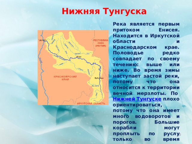 Нижняя Тунгуска Река является первым притоком Енисея. Находится в Иркутской области и Краснодарском крае. Половодье редко совпадает по своему течению: выше или ниже. Во время зимы наступает застой реки, потому что она относится к территории вечной мерзлоты. По  Нижней Тунгуске  плохо ориентироваться, потому что она имеет много водоворотов и порогов. Большие корабли могут проплыть по руслу только во время паводка. Протяженность реки – 2989 км.  