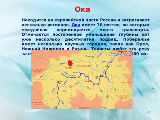 Ока Находится на европейской части России и затрагивает несколько регионов.  Ока  имеет 70 постов, по которым ежедневно перемещается много транспорта. Отмечается постепенное уменьшение глубины вот уже несколько десятилетий подряд. Побережье имеет несколько крупных городов, таких как Орел, Нижний Новгород и Рязань. Туристы любят эту реку за обилие достопримечательностей. Длина – 1500 км.    