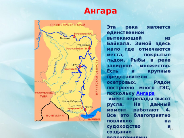 Ангара Эта река является единственной вытекающей из Байкала. Зимой здесь мало где отмечаются места, покрытые льдом. Рыбы в реке завидное множество. Есть и крупные представители осетровых. Рядом построено много ГЭС, поскольку  Ангара  имеет перепады высот русла. На данный момент работают 4. Все это благоприятно повлияло на судоходство и создание водохранилищ Главным городом является Иркутск. А протяжение реки – 1779 км.  