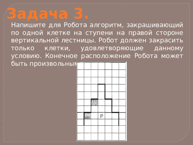 Задача 3. Напишите для Робота алгоритм, закрашивающий по одной клетке на ступени на правой стороне вертикальной лестницы. Робот должен закрасить только клетки, удовлетворяющие данному условию. Конечное расположение Робота может быть произвольным. 
