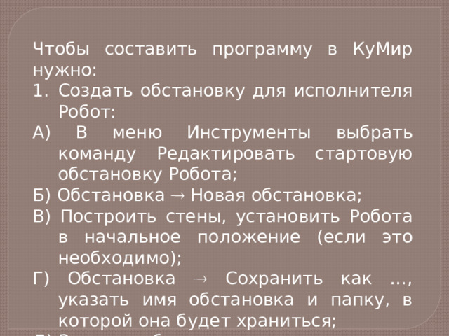 Чтобы составить программу в КуМир нужно: Создать обстановку для исполнителя Робот: А) В меню Инструменты выбрать команду Редактировать стартовую обстановку Робота; Б) Обстановка  Новая обстановка; В) Построить стены, установить Робота в начальное положение (если это необходимо); Г) Обстановка  Сохранить как …, указать имя обстановка и папку, в которой она будет храниться; Д) Закрыть обстановку. 