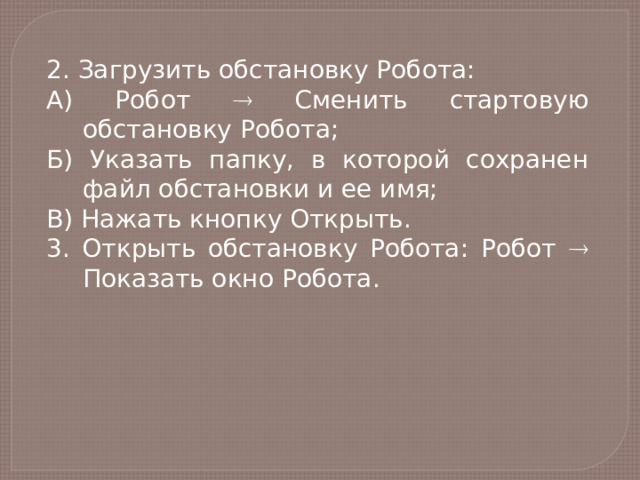 2. Загрузить обстановку Робота: А) Робот  Сменить стартовую обстановку Робота; Б) Указать папку, в которой сохранен файл обстановки и ее имя; В) Нажать кнопку Открыть. 3. Открыть обстановку Робота: Робот  Показать окно Робота. 